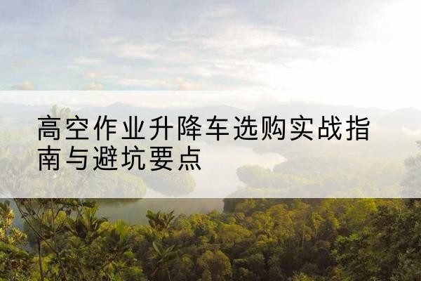 嵊州升降车怎么选-高空作业升降车选购实战指南与避坑要点