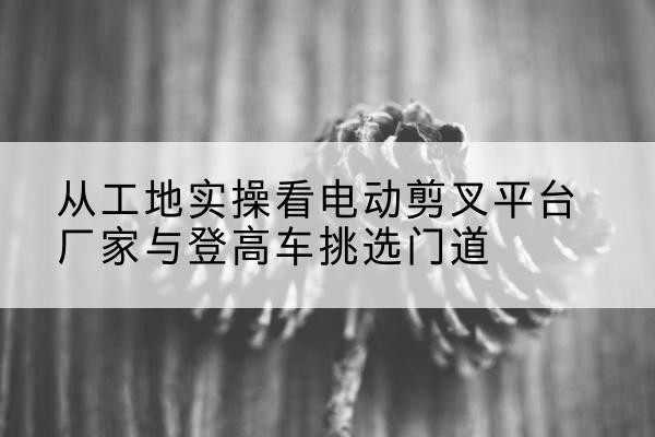嵊州电动剪叉升降平台厂家-从工地实操看电动剪叉平台厂家与登高车挑选门道