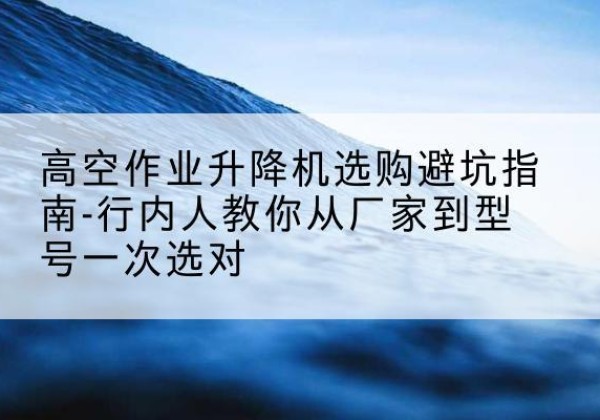 嵊州升降平台厂家-高空作业升降机选购避坑指南-行内人教你从厂家到型号一次选对