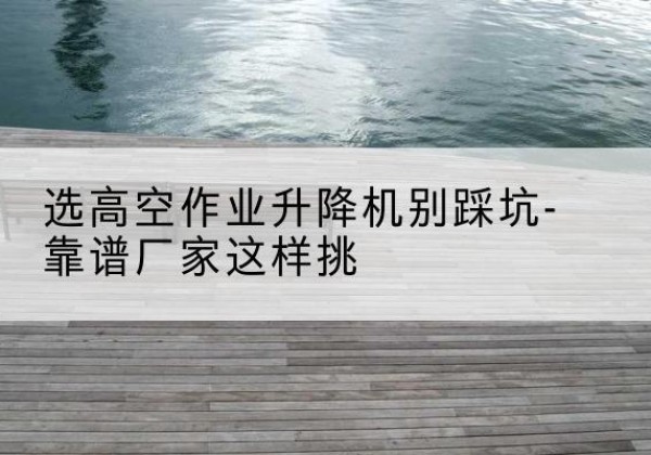 嵊州剪叉式升降机厂家-选高空作业升降机别踩坑-靠谱厂家这样挑