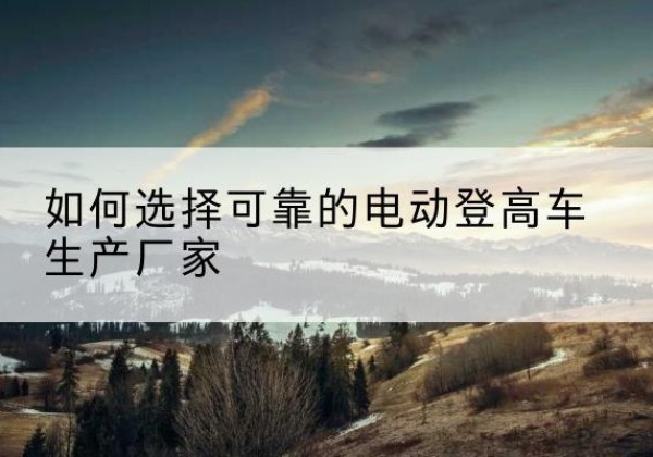 嵊州电动登高车厂家-如何选择可靠的电动登高车生产厂家