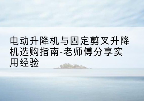 嵊州电动升降机怎么选-电动升降机与固定剪叉升降机选购指南-老师傅分享实用经验