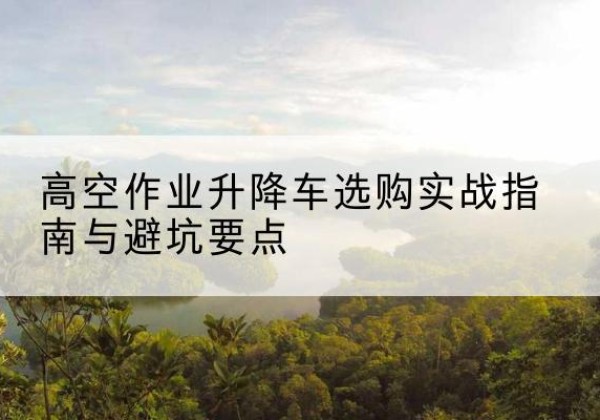 嵊州升降车怎么选-高空作业升降车选购实战指南与避坑要点